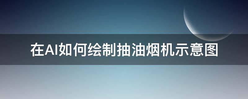 在AI如何绘制抽油烟机示意图（油烟机画图视频）