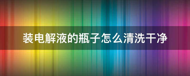 装电解液的瓶子怎么清洗干净（装电解液的瓶子怎么清洗干净图片）