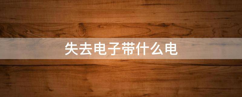 失去电子带什么电（失去电子带什么电荷?）