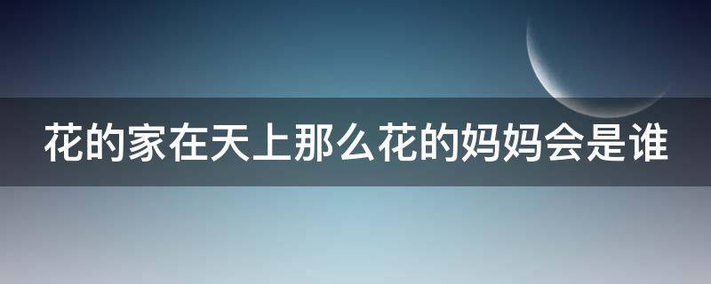 花的家在天上那么花的妈妈会是谁 花的家在天上那么花的妈妈会是谁花会对妈妈说什么