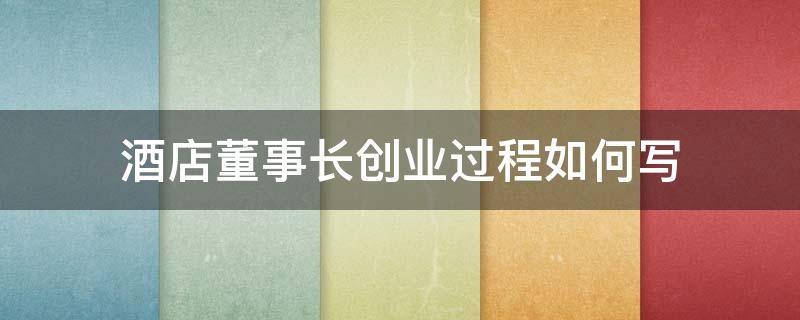 酒店董事长创业过程如何写（酒店董事长创业过程如何写简短）