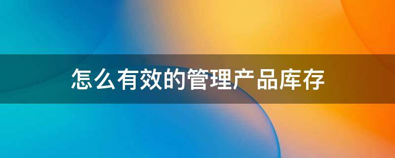 怎么有效的管理产品库存（库管怎么管理产品库存）
