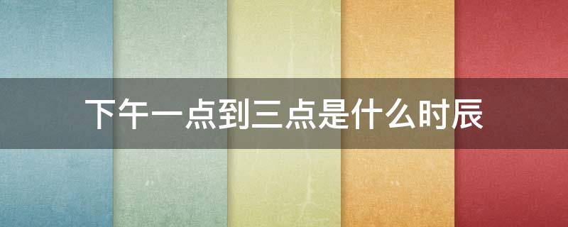 下午一点到三点是什么时辰（下午一点到三点是什么时辰下午末时是哪个藏府当令）