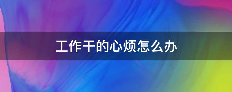 工作干的心烦怎么办（工作干着很烦心,该离职吗）