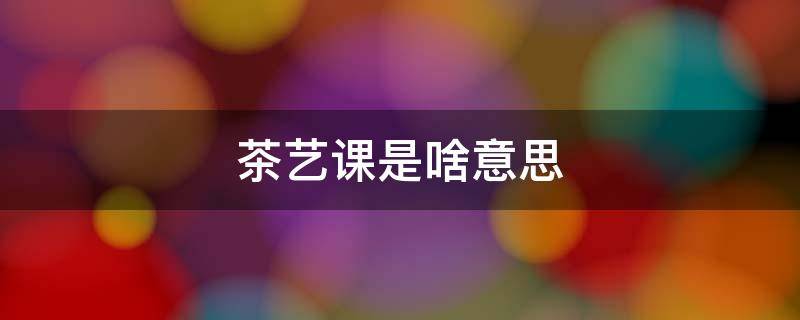 茶艺课是啥意思（茶艺课有用吗）