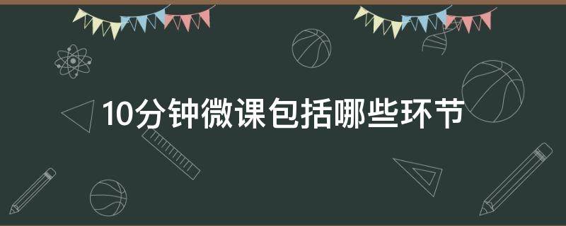 10分钟微课包括哪些环节（10分钟微课包括哪些环节幼儿园）