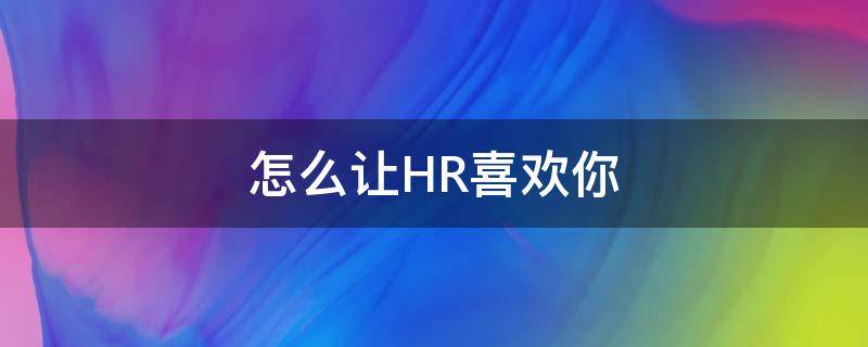 怎么让HR喜欢你（怎么让hr给面试机会）