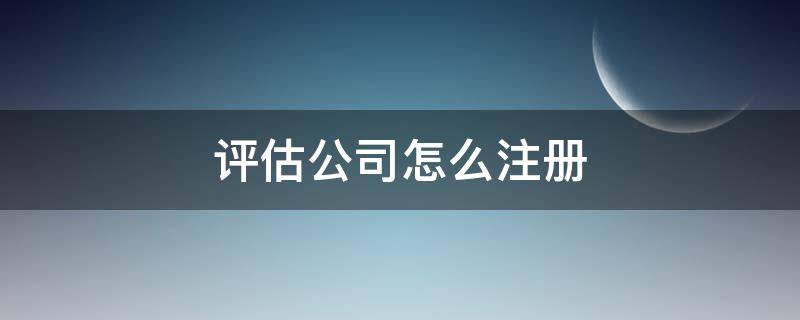 评估公司怎么注册（评估公司如何注册）
