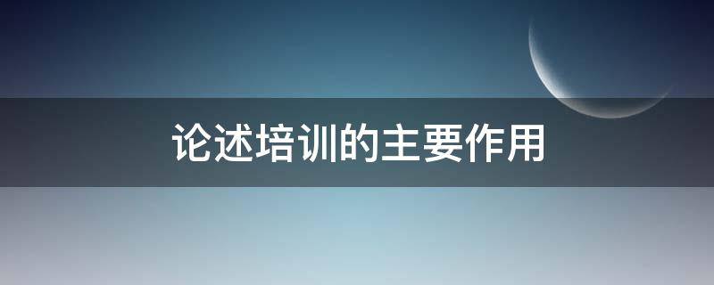 论述培训的主要作用 论述培训的主要作用是什么