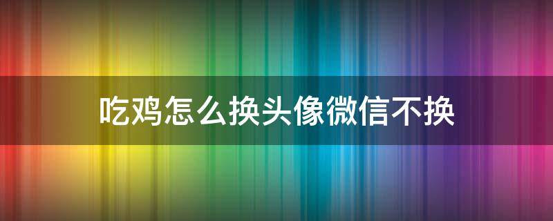 吃鸡怎么换头像微信不换 吃鸡怎么不改微信头像换头像