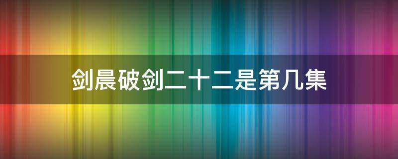 剑晨破剑二十二是第几集（剑晨能破剑二十二为何打不过断浪）