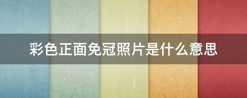 彩色正面免冠照片是什么意思（彩色正面免冠照片是什么意思）