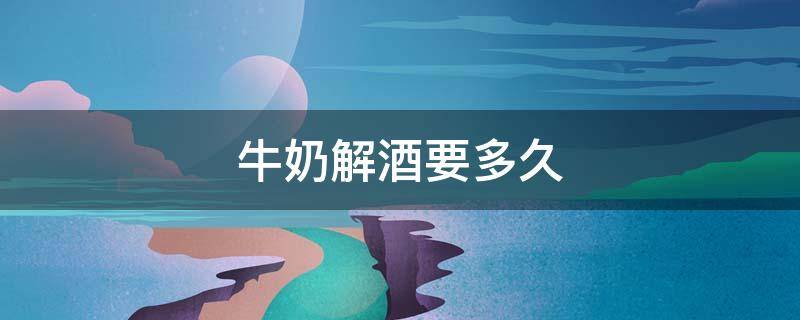 牛奶解酒要多久（牛奶解酒要多久才能解酒）