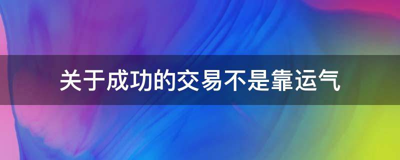关于成功的交易不是靠运气（成交不是一次就能成功的）