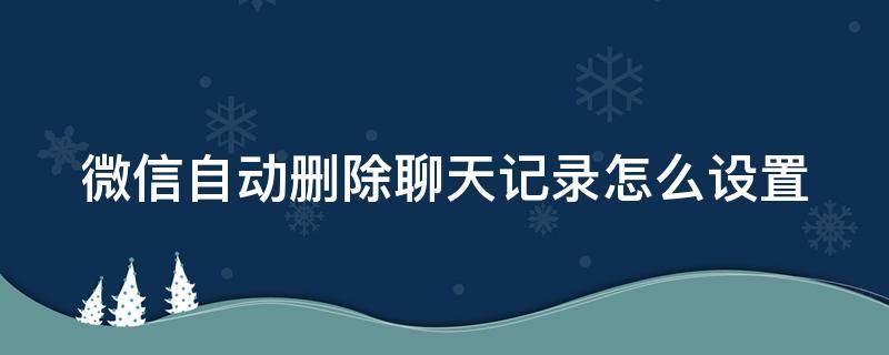 微信自动删除聊天记录怎么设置 微信自动删除聊天记录怎么设置不了