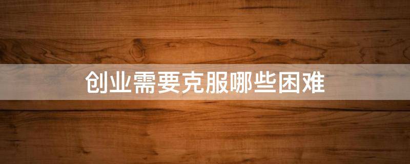 创业需要克服哪些困难 创业需要克服哪些困难呢