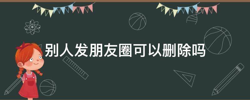 别人发朋友圈可以删除吗（别人发的微信朋友圈能删除吗）