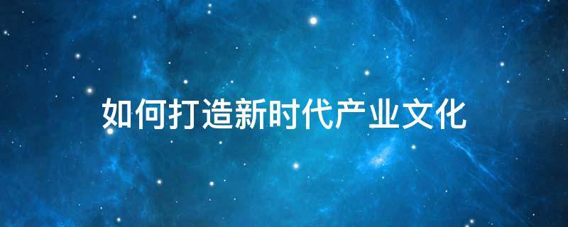 如何打造新时代产业文化（如何打造现代产业体系）