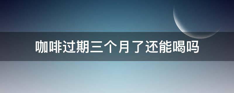 咖啡过期三个月了还能喝吗（咖啡过期3个月了还能喝吗）