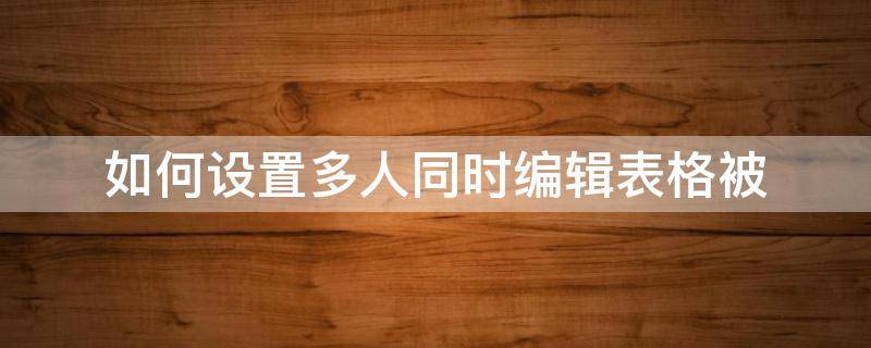如何设置多人同时编辑表格被（表格设置为多人编辑）