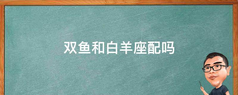 双鱼和白羊座配吗 双鱼和白羊座配吗男生