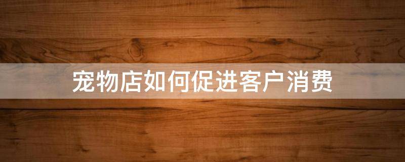 宠物店如何促进客户消费（宠物店如何促进客户消费心理）