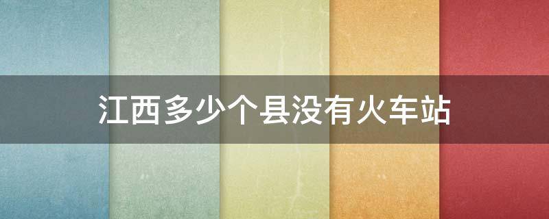 江西多少个县没有火车站（江西没有通火车的县城有几个）