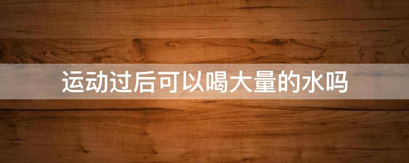运动过后可以喝大量的水吗 运动过后可以喝大量的水吗男生