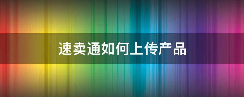 速卖通如何上传产品 速卖通上传产品主要有哪几个步骤