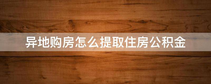 异地购房怎么提取住房公积金（异地购房提取住房公积金需要哪些材料）
