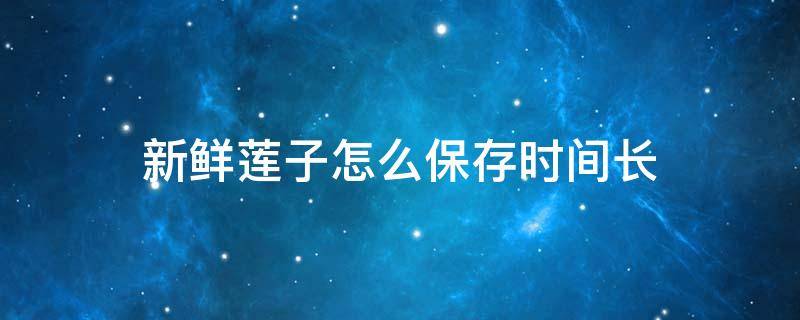 新鲜莲子怎么保存时间长（新鲜莲子的储存方法）