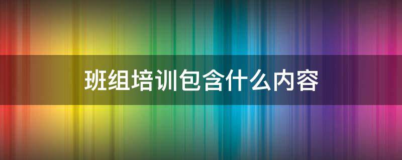 班组培训包含什么内容（班组培训应有哪些主要内容）