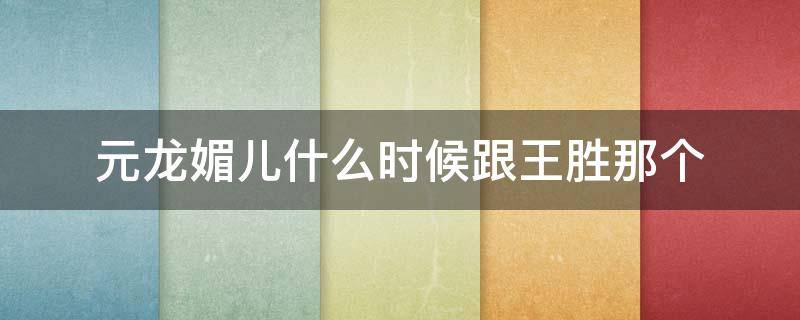元龙媚儿什么时候跟王胜那个（元龙媚儿是谁）