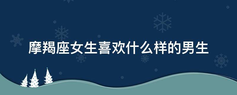 摩羯座女生喜欢什么样的男生（摩羯座女生喜欢什么样的男生长相）
