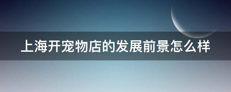 上海开宠物店的发展前景怎么样 上海开宠物店的发展前景怎么样啊