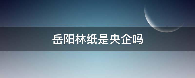 岳阳林纸是央企吗 岳阳林纸是央企吗?