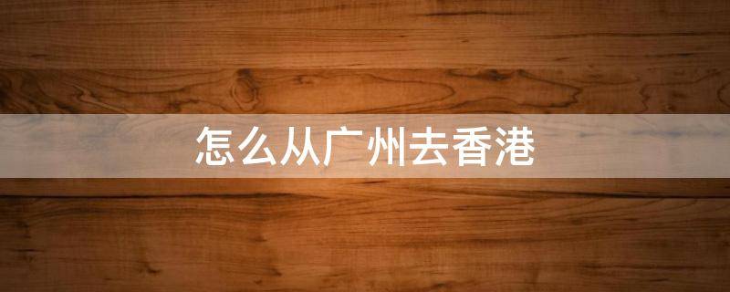 怎么从广州去香港（怎么从广州去香港?）