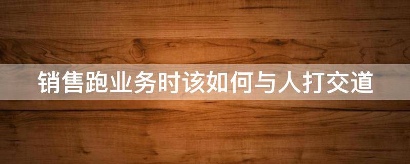 销售跑业务时该如何与人打交道 跑业务销售技巧