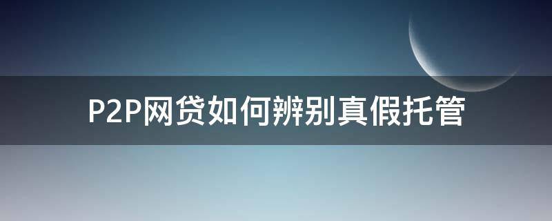 P2P网贷如何辨别真假托管（p2p网贷如何辨别真假托管业务）