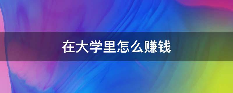 在大学里怎么赚钱（在大学里怎么赚钱最快）