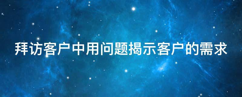 拜访客户中用问题揭示客户的需求（拜访客户中用问题揭示客户的需求吗）