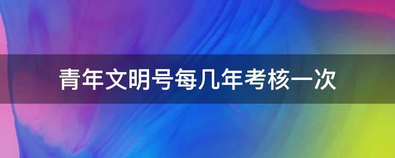 青年文明号每几年考核一次 青年文明号什么时候需要公示