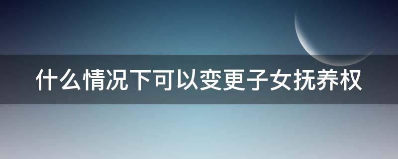 什么情况下可以变更子女抚养权 在什么情况下可以变更子女的抚养权