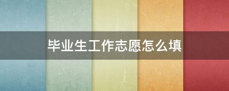 毕业生工作志愿怎么填 毕业生工作志愿怎么填写范文