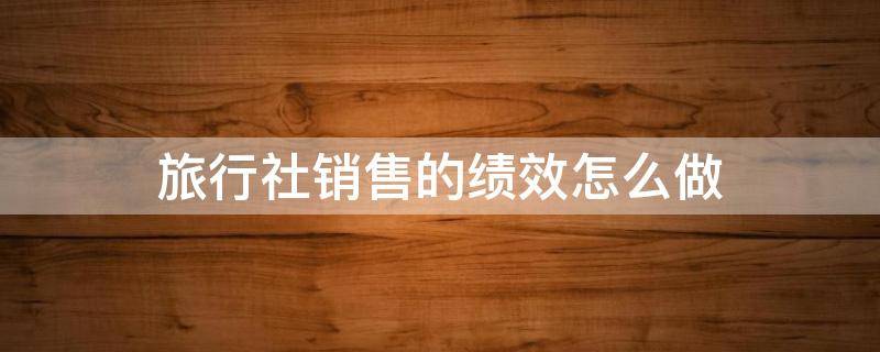 旅行社销售的绩效怎么做 旅行社如何进行绩效评估