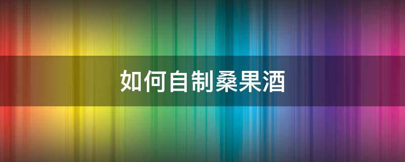 如何自制桑果酒 自制桑果酒的正确方法