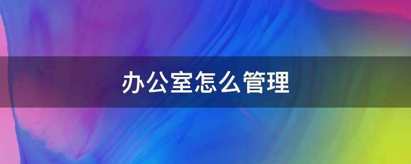 办公室怎么管理 办公室怎么管理才能紧紧有条