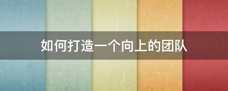 如何打造一个向上的团队 如何打造团队的向心力
