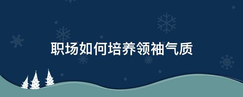 职场如何培养领袖气质 职场如何培养领袖气质呢