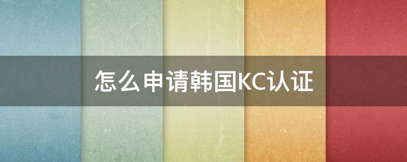 怎么申请韩国KC认证（韩国kc认证怎么做）